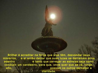 Brilhar é acreditar na força que elas têm, desvendar seus
mistérios, e aí então deixar que suas luzes se derramem alma
adentro e tanto que carregar as estrelas seja como
conduzir um candeeiro, para que, onde quer que se vá, longe,
alto, possam os outros perceber a
claridade.
 