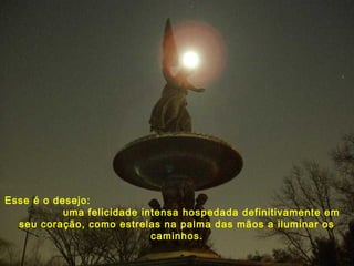 Esse é o desejo:
uma felicidade intensa hospedada definitivamente em
seu coração, como estrelas na palma das mãos a iluminar os
caminhos.
 