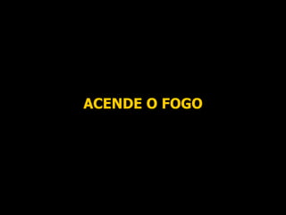 ACENDE O FOGO 