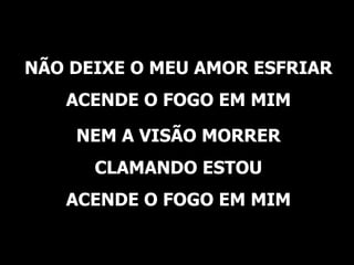NÃO DEIXE O MEU AMOR ESFRIAR ACENDE O FOGO EM MIM NEM A VISÃO MORRER CLAMANDO ESTOU ACENDE O FOGO EM MIM 