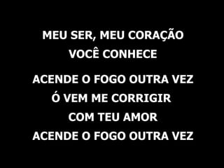 MEU SER, MEU CORAÇÃO VOCÊ CONHECE ACENDE O FOGO OUTRA VEZ Ó VEM ME CORRIGIR  COM TEU AMOR ACENDE O FOGO OUTRA VEZ 