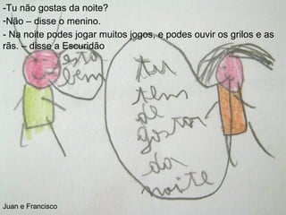 -Tu não gostas da noite? Não – disse o menino. - Na noite podes jogar muitos jogos, e podes ouvir os grilos e as rãs. – disse a Escuridão Juan e Francisco 