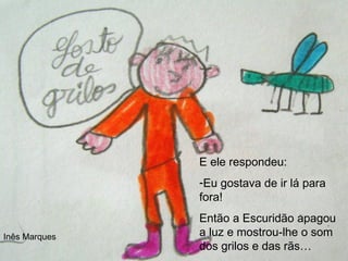 E ele respondeu: Eu gostava de ir lá para fora! Então a Escuridão apagou a luz e mostrou-lhe o som dos grilos e das rãs… Inês Marques 
