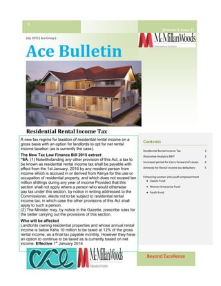 Beyond Excellence
July 2015 | Ace Group | :
Ace Bulletin
Residential Rental Income Tax
1
Contents
Residential Rental Income Tax 1
Illustrative Analytics RRIT 2
Increased period for Carry forward of Losses 4
Amnesty for Rental income tax defaulters 5
Enhancing women and youth empowerment
 Uwezo Fund
 Women Enterprise Fund
 Youth Fund
A new tax regime for taxation of residential rental income on a
gross basis with an option for landlords to opt for net rental
income taxation (as is currently the case).
The New Tax Law Finance Bill 2015 extract
“6A. (1) Notwithstanding any other provision of this Act, a tax to
be known as residential rental income tax shall be payable with
effect from the 1st January, 2016 by any resident person from
income which is accrued in or derived from Kenya for the use or
occupation of residential property, and which does not exceed ten
million shillings during any year of income Provided that this
section shall not apply where a person who would otherwise
pay tax under this section, by notice in writing addressed to the
Commissioner, elects not to be subject to residential rental
income tax, in which case the other provisions of this Act shall
apply to such a person.
(2) The Minister may, by notice in the Gazette, prescribe rules for
the better carrying out the provisions of this section.
Who will be affected
Landlords owning residential properties and whose annual rental
income is below Kshs 10 million to be taxed at 12% of the gross
rental income, as a final tax payable monthly. However they have
an option to continue to be taxed as is currently based on net
income. Effective 1st
January 2016
[Volume 1, Issue 1]
 