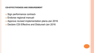 CDI-EFFECTIVENESS AND DISBURSEMENT
 Sign performance contract-
 Endorse regional manual-
 Approve revised implementation plans-Jan 2016
 Declare CDI Effective and Disburse!-Jan 2016
 