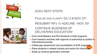 ACES NEXT STEPS
 Cont enroll Masters and Phd Students in ACE programs
 Cont research activities with regional co-authorship to publish in
international journals
 Initiate gap assessment and accreditation of ACE programs
 Place students in related industry and sector for internships
 Scale up revenue generation activities
FINALIZE AND CLARIFY DLI 2.8-NOV 27!
RESUBMIT RFS TO ADELINE –NOV 30!
CONTINUE BUSINESS OF
DELIVERING EDUCATION!
 