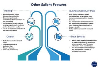 • We are not in the Recruitment business
or any activity related to recruitment
which may allow use of employee
information made available to us
• The discussion between an employee
and the counselor is treated as
privileged information
• Dedicated counselors for each
client
• Quality monitoring by
• dedicated CQA
• Mystery shopping
• CSAT with Interviewees
• All of our real time work can be
rescheduled and be carried out from
home/remote locations if the situation
demands.
• Our processes are developed to ensure
and deliver high quality service even in
cases of denial of premises for a few
days at a stretch.
• Backup is taken on a weekly basis and
saved
• All counselors are trained
behavioral psychologists.
• Counselors go through a
combination of class room and on
the job training
• On completion of skills training
employees go through mock calls
and nesting for two weeks
• Go No Go evaluation conducted at
the end of four weeks
 