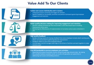Isolate root-causes individually and in clusters
• Understand reasons of leaving and triggers for attrition
• Specific feedback on the people, processes and policies framework governing employee
engagement and retention
Better quality decision making for improving engagement and retention
• Decision making minimizes gut feel and provides a solid data based input to building
improvement action plans
• Monitoring the effectiveness of implementation of corrective actions plans embedded in
yXit.
High quality feedback
• Besides eliciting reasons for leaving, feedback from every employee includes what’s working well,
what’s not and provide for gathering ideas for improvement
• Feedback reflects on the entire employee lifecycle
• Line Managers and HR managers both align to the drivers of attrition and work together to make
solutions work
Free HR bandwidth to pursue employee care activities
• Reporting and analysis essentially involves sifting through large amounts data. By making
this valuable feedback available month-on-month, HR specialists can spend time in
addressing root causes and building solutions
 