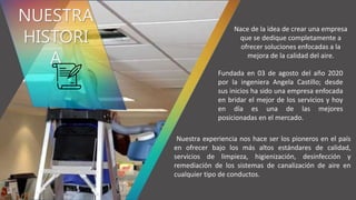 Los valores nos sirven
como eje para nuestro
crecimiento, van
forjando nuestro camino.
NUESTRA
HISTORI
A
Nace de la idea de crear una empresa
que se dedique completamente a
ofrecer soluciones enfocadas a la
mejora de la calidad del aire.
Nuestra experiencia nos hace ser los pioneros en el país
en ofrecer bajo los más altos estándares de calidad,
servicios de limpieza, higienización, desinfección y
remediación de los sistemas de canalización de aire en
cualquier tipo de conductos.
Fundada en 03 de agosto del año 2020
por la ingeniera Angela Castillo; desde
sus inicios ha sido una empresa enfocada
en bridar el mejor de los servicios y hoy
en día es una de las mejores
posicionadas en el mercado.
 