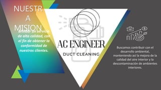 NUESTR
A
MISION
Brindar un servicio
de alta calidad, con
el fin de obtener la
conformidad de
nuestros clientes.
Buscamos contribuir con el
desarrollo ambiental,
manteniendo así la mejora de la
calidad del aire interior y la
descontaminación de ambientes
interiores.
 