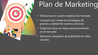 Plan de Marketing
• Enfocarnos en nuestro objetivo de mercado
• Competir por medio de estrategias de
precios y calidad de nuestros servicios
• Dirigirnos hacia un mejor posicionamiento
en el mercado
• Mantener campañas de publicidad en redes
sociales
 