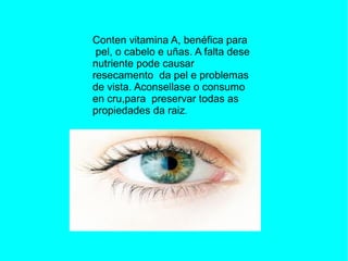 Conten vitamina A, benéfica para
pel, o cabelo e uñas. A falta dese
nutriente pode causar
resecamento da pel e problemas
de vista. Aconsellase o consumo
en cru,para preservar todas as
propiedades da raiz.
 