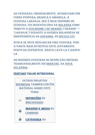 As cenouras, originalmente, apareciam com
cores púrpura, branca e amarela. A
cenoura laranja, que é hoje sinônimo de
cenoura, foi desenvolvida na Holanda como
tributo a Guilherme I de Orange ("orange" =
"laranja") durante a guerra holandesa de
independência da Espanha, no século XVI.

Nunca se deve descascar uma cenoura, pois
a parte mais nutritiva está justamente
perto da superfície. Basta lavá-la e raspá-
la.

As maiores cenouras do mundo são obtidas
tradicionalmente em Ohakune, na Nova
Zelândia.

[editar] Valor nutricional

     Outros projetos
 Wikimedia também contêm
   material sobre este
          tema:

       Definições no
       Wikcionário

       Imagens e media no
       Commons

       Categoria no
 
