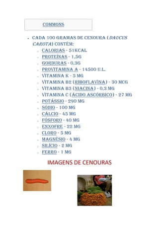 Commons

   Cada 100 gramas de Cenoura (Daucus
    carota) contém:
      o Calorias - 51kcal

      o Proteínas - 1,5g

      o Gorduras - 0,3g

      o Provitamina A - 14500 U.l.

      o Vitamina K - 5 mg

      o Vitamina B2 (Riboflavina) - 30 mcg

      o Vitamina B3 (Niacina) - 0,3 mg

      o Vitamina C (Ácido ascórbico) - 27 mg

      o Potássio - 290 mg

      o Sódio - 100 mg

      o Cálcio - 45 mg

      o Fósforo - 40 mg

      o Enxofre - 22 mg

      o Cloro - 5 mg

      o Magnésio - 4 mg

      o Silício - 2 mg

      o Ferro - 1 mg



          IMAGENS DE CENOURAS
 