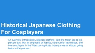 Historical Japanese Clothing
For Cosplayers
An overview of traditional Japanese clothing, from the Heian era to the
present day, with an emphasis on fabrics, construction techniques, and
how cosplayers in the West can replicate these garments without going
broke in the process.
 