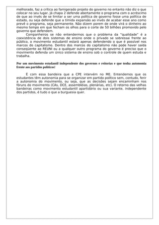 melhorado, faz a crítica ao famigerado projeto do governo no entanto não diz o que
colocar no seu lugar. Já chapa 2 defende abertamente o programa com o acréscimo
de que ao invés de se limitar a ser uma política de governo fosse uma política de
estado, ou seja defende que a tímida expansão ao invés de acabar esse ano como
prevê o programa, seja permanente. Não dizem porem de onde virá o dinheiro ao
mesmo tempo em que fecham os olhos para o corte de 50 bilhões promovido pelo
governo que defendem.
      Companheiros se não entendermos que o problema da “qualidade” é a
coexistência de dois sistemas de ensino onde o privado se sobressai frente ao
público, o movimento estudantil estará apenas defendendo o que é possível nos
marcos do capitalismo. Dentro dos marcos do capitalismo não pode haver saída
conseqüente ao REUNI ou a qualquer outro programa do governo é preciso que o
movimento defenda um único sistema de ensino sob o controle de quem estuda e
trabalha.

Por um movimento estudantil independente dos governos e reitorias e que tenha autonomia
frente aos partidos políticos!

      É com essa bandeira que a CPE intervém no ME. Entendemos que os
estudantes têm autonomia para se organizar em partido político sem, contudo, ferir
a autonomia do movimento, ou seja, que as decisões sejam encaminham nos
fóruns do movimento (CAs, DCE, assembléias, plenárias, etc). O retorno das velhas
bandeiras como movimento estudantil apartidário ou sua variante, independente
dos partidos, é tudo o que a burguesia quer.
 
