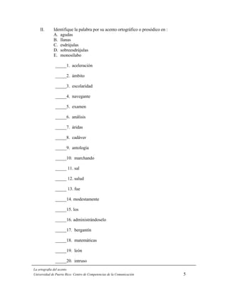 II.      Identifique la palabra por su acento ortográfico o prosódico en :
             A. agudas
             B. llanas
             C. esdrújulas
             D. sobreesdrújulas
             E. monosílabo

              _____1. aceleración

              _____2. ámbito

              _____3. escolaridad

              _____4. navegante

              _____5. examen

              _____6. análisis

              _____7. áridas

              _____8. cadáver

              _____9. antología

              _____10. marchando

              _____ 11. sal

              _____ 12. salud

              _____ 13. fue

              _____14. modestamente

              _____15. los

              _____16. administrándoselo

              _____17. bergantín

              _____18. matemáticas

              _____19. león

              _____20. intruso
La ortografía del acento
Universidad de Puerto Rico: Centro de Competencias de la Comunicación            5
 