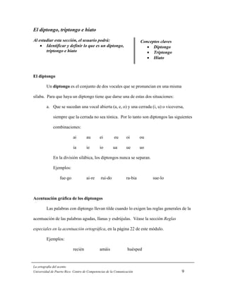 El diptongo, triptongo e hiato
Al estudiar esta sección, el usuario podrá:                              Conceptos claves
    • Identificar y definir lo que es un diptongo,                          • Diptongo
       triptongo e hiato                                                    • Triptongo
                                                                            • Hiato



El diptongo

         Un diptongo es el conjunto de dos vocales que se pronuncian en una misma

sílaba. Para que haya un diptongo tiene que darse una de estas dos situaciones:

         a. Que se sucedan una vocal abierta (a, e, o) y una cerrada (i, u) o viceversa,

             siempre que la cerrada no sea tónica. Por lo tanto son diptongos las siguientes

             combinaciones:

                           ai       au        ei        eu      oi       ou

                           ia       ie        io       ua       ue       uo

             En la división silábica, los diptongos nunca se separan.

             Ejemplos:

                  fue-go            ai-re     rui-do            ra-bia         sue-lo



Acentuación gráfica de los diptongos

         Las palabras con diptongo llevan tilde cuando lo exigen las reglas generales de la

acentuación de las palabras agudas, llanas y esdrújulas. Véase la sección Reglas

especiales en la acentuación ortográfica, en la página 22 de este módulo.

         Ejemplos:

                           recién             amáis              huésped


La ortografía del acento
Universidad de Puerto Rico: Centro de Competencias de la Comunicación                       9
 