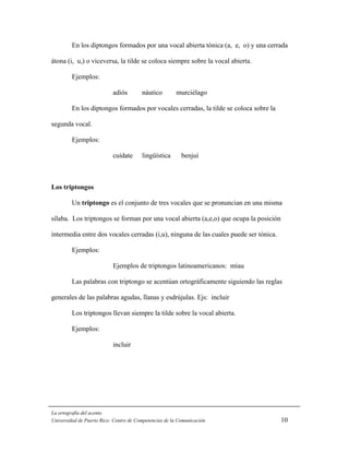 En los diptongos formados por una vocal abierta tónica (a, e, o) y una cerrada

átona (i, u,) o viceversa, la tilde se coloca siempre sobre la vocal abierta.

         Ejemplos:

                           adiós        náutico         murciélago

         En los diptongos formados por vocales cerradas, la tilde se coloca sobre la

segunda vocal.

         Ejemplos:

                           cuídate      lingüística       benjuí



Los triptongos

         Un triptongo es el conjunto de tres vocales que se pronuncian en una misma

sílaba. Los triptongos se forman por una vocal abierta (a,e,o) que ocupa la posición

intermedia entre dos vocales cerradas (i,u), ninguna de las cuales puede ser tónica.

         Ejemplos:

                           Ejemplos de triptongos latinoamericanos: miau

         Las palabras con triptongo se acentúan ortográficamente siguiendo las reglas

generales de las palabras agudas, llanas y esdrújulas. Ejs: incluir

         Los triptongos llevan siempre la tilde sobre la vocal abierta.

         Ejemplos:

                           incluir




La ortografía del acento
Universidad de Puerto Rico: Centro de Competencias de la Comunicación                  10
 