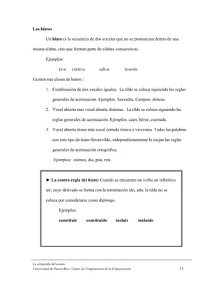Los hiatos

         Un hiato es la secuencia de dos vocales que no se pronuncian dentro de una

misma sílaba, sino que forman parte de sílabas consecutivas.

         Ejemplos:

                  re-o     corre-o            salí-a            te-a-tro

Existen tres clases de hiatos :

         1. Combinación de dos vocales iguales. La tilde se coloca siguiendo las reglas

             generales de acentuación. Ejemplos: Saavedra, Campoo, dehesa.

         2. Vocal abierta más vocal abierta distintas. La tilde se coloca siguiendo las

             reglas generales de acentuación. Ejemplos: caen, héroe, coartada.

         3. Vocal abierta átona más vocal cerrada tónica o viceversa. Todas las palabras

             con este tipo de hiato llevan tilde, independientemente lo exijan las reglas

             generales de acentuación ortográfica.

              Ejemplos: caímos, día, púa, reís.



         ► La contra regla del hiato: Cuando se encuentre un verbo en infinitivo

         uir, cuyo derivado se forma con la terminación ido, ado, la tilde no se

         coloca por considerarse como diptongo.

                  Ejemplos:

                  constituir         constituido          incluir          incluido




La ortografía del acento
Universidad de Puerto Rico: Centro de Competencias de la Comunicación                  11
 