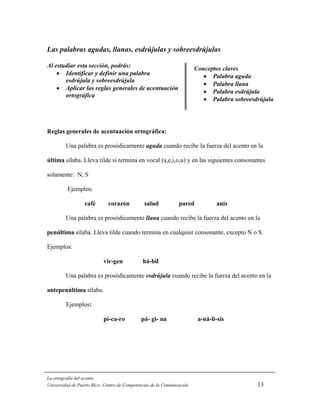 Las palabras agudas, llanas, esdrújulas y sobreesdrújulas

Al estudiar esta sección, podrás:                                       Conceptos claves
    • Identificar y definir una palabra                                    • Palabra agudallana,
                                                                                     aguda,
       esdrújula y sobreesdrújula
                                                                           • Palabra llana
    • Aplicar las reglas generales de acentuación
                                                                           • Palabra esdrújula
       ortográfica
                                                                           • Palabra sobreesdrújula




Reglas generales de acentuación ortográfica:

         Una palabra es prosódicamente aguda cuando recibe la fuerza del acento en la

última sílaba. Lleva tilde si termina en vocal (a,e,i,o,u) y en las siguientes consonantes

solamente: N, S

         Ejemplos:

                  café       corazón           salud            pared           anís

         Una palabra es prosódicamente llana cuando recibe la fuerza del acento en la

penúltima sílaba. Lleva tilde cuando termina en cualquier consonante, excepto N o S.

Ejemplos:

                           vir-gen            há-bil

         Una palabra es prosódicamente esdrújula cuando recibe la fuerza del acento en la

antepenúltima sílaba.

         Ejemplos:

                           pí-ca-ro           pá- gi- na                 a-ná-li-sis




La ortografía del acento
Universidad de Puerto Rico: Centro de Competencias de la Comunicación                        13
 