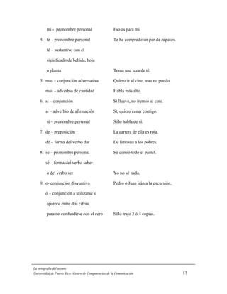 mí - pronombre personal                       Eso es para mí.

    4. te – pronombre personal                         Te he comprado un par de zapatos.

         té – sustantivo con el

         significado de bebida, hoja

         o planta                                      Toma una taza de té.

    5. mas – conjunción adversativa                    Quiero ir al cine, mas no puedo.

        más – adverbio de cantidad                     Habla más alto.

    6. si – conjunción                                 Si llueve, no iremos al cine.

        sí – adverbio de afirmación                    Sí, quiero cenar contigo.

         sí – pronombre personal                       Sólo habla de sí.

    7. de – preposición                                La cartera de ella es roja.

        dé – forma del verbo dar                       Dé limosna a los pobres.

    8. se – pronombre personal                         Se comió todo el pastel.

        sé – forma del verbo saber

         o del verbo ser                               Yo no sé nada.

    9. o- conjunción disyuntiva                        Pedro o Juan irán a la excursión.

        ó – conjunción a utilizarse si

         aparece entre dos cifras,

         para no confundirse con el cero               Sólo trajo 3 ó 4 copias.




La ortografía del acento
Universidad de Puerto Rico: Centro de Competencias de la Comunicación                      17
 