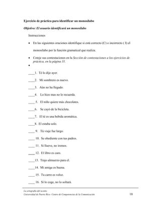 Ejercicio de práctica para identificar un monosílabo

Objetivo: El usuario identificará un monosílabo

    Instrucciones

    •    En las siguientes oraciones identifique si está correcto (C) o incorrecto ( I) el

         monosílabo por la función gramatical que realiza.

    •    Coteje sus contestaciones en la Sección de contestaciones a los ejercicios de
         práctica, en la página 31.
    •

    ____1. Té lo dije ayer.

    ____2. Mi sombrero es nuevo.

    ____3. Aún no ha llegado.

    ____4.      Lo hizo mas no lo recuerda.

    ____ 5. El niño quiere más chocolates.

    ____6.      Se cayó de la bicicleta.

    ____7. El té es una bebida aromática.

    ____8. El estaba solo.

    ____ 9. Tú viaje fue largo.

    ____ 10. Se obediente con tus padres.

    ____ 11. Si llueve, no iremos.

    ____ 12. El libro es caro.

    ____13. Trajo almuerzo para el.

    ____14. Mi amiga es buena.

    ____ 15. Tu carro es veloz.

    ____ 16. Sí lo coge, no lo soltará.

La ortografía del acento
Universidad de Puerto Rico: Centro de Competencias de la Comunicación                    18
 