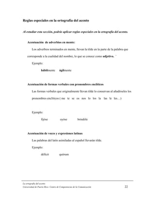Reglas especiales en la ortografía del acento


Al estudiar esta sección, podrás aplicar reglas especiales en la ortografía del acento.


    Acentuación de adverbios en mente:

         Los adverbios terminados en mente, llevan la tilde en la parte de la palabra que

    corresponde a la cualidad del nombre, lo que se conoce como adjetivo. `

         Ejemplo:

                  hábilmente        ágilmente



    Acentuación de formas verbales con pronombres enclíticos

         Las formas verbales que originalmente llevan tilde lo conservan al añadírseles los

         pronombres enclíticos ( me te se os nos lo los la las le les…)



         Ejemplo:

                  fijóse             oyóse             brindóle



    Acentuación de voces y expresiones latinas

         Las palabras del latín asimiladas al español llevarán tilde.

         Ejemplo:

                  déficit           quórum




La ortografía del acento
Universidad de Puerto Rico: Centro de Competencias de la Comunicación                 22
 
