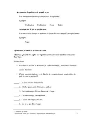 Acentuación de palabras de otras lenguas

         Los nombres extranjeros que hayan sido incorporados:

         Ejemplo:

                  Washington          Wáshington           Tokio        Tokío

         Acentuación de letras mayúsculas.

         Las mayúsculas siempre se acentúan si llevan el acento ortográfico originalmente.

         Ejemplo:

                  Ángel



Ejercicio de práctica de acento diacrítico

Objetivo: Aplicarás las reglas que rigen la acentuación a las palabras con acento
diacrítico.

Instrucciones:

    •    Escriba si la oración es Correcta ( C ) o Incorrecta ( I ), atendiendo al uso del

         acento diacrítico.

    •    Coteje sus contestaciones en la Sección de contestaciones a los ejercicios de
         práctica, en la página 32.


______1. ¿Cuáles son tus intenciones?

______2. Ella fue quién ganó el torneo de ajedrez.

______3. Hubo quienes prefirieron abandonar el lugar.

______4. Cuenta conmigo, como siempre.

______5. Cuándo ella llegue, avísame.

______6. Eso es lo que debes hacer.



La ortografía del acento
Universidad de Puerto Rico: Centro de Competencias de la Comunicación                   23
 
