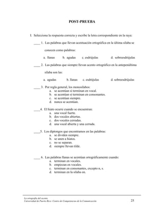 POST-PRUEBA


     I. Selecciona la respuesta correcta y escribe la letra correspondiente en la raya:

         ____ 1. Las palabras que llevan acentuación ortográfica en la última sílaba se

                   conocen como palabras:

                  a. llanas          b. agudas         c. esdrújulas    d. sobreesdrújulas

         ____ 2. Las palabras que siempre llevan acento ortográfico en la antepenúltima

                   sílaba son las:

                  a. agudas             b. llanas       c. esdrújulas   d. sobreesdrújulas

         ____ 3. Por regla general, los monosílabos:
                    a. se acentúan si terminan en vocal.
                    b. se acentúan si terminan en consonantes.
                    c. se acentúan siempre.
                    d. nunca se acentúan.

         ____4. El hiato ocurre cuando se encuentran:
                    a. una vocal fuerte.
                    b. dos vocales abiertas.
                    c. dos vocales cerradas.
                    d. una vocal abierta y una cerrada.

         ____5. Los diptongos que encontramos en las palabras:
                   a. se dividen siempre.
                   b. se unen a hiatos.
                   c. no se separan.
                   d. siempre llevan tilde.


         ____ 6. Las palabras llanas se acentúan ortográficamente cuando:
                    a. terminan en vocales.
                    b. empiezan en vocales.
                    c. terminan en consonantes, excepto n, s.
                    d. terminan en la sílaba on.




La ortografía del acento
Universidad de Puerto Rico: Centro de Competencias de la Comunicación                  25
 