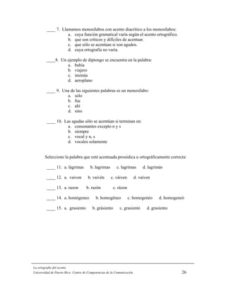 ____ 7. Llamamos monosílabos con acento diacrítico a los monosílabos:
                    a. cuya función gramatical varía según el acento ortográfico.
                    b. que son críticos y difíciles de acentuar.
                    c. que sólo se acentúan si son agudos.
                    d. cuya ortografía no varía.

         ____8. Un ejemplo de diptongo se encuentra en la palabra:
                   a. bahía
                   b. viajero
                   c. insinúa
                   d. aeroplano

         ____ 9. Una de las siguientes palabras es un monosílabo:
                   a. sólo
                   b. fue
                   c. ahí
                   d. sino

         ____ 10. Las agudas sólo se acentúan si terminan en:
                    a. consonantes excepto n y s
                    b. siempre
                    c. vocal y n, s
                    d. vocales solamente


        Seleccione la palabra que esté acentuada prosódica u ortográficamente correcta:

         ____ 11. a. lágrimas          b. lagrimas       c. lagrímas         d. lagrimás

         ____ 12. a. vaiven          b. vaivén       c. váiven          d. vaíven

         ____ 13. a. razon          b. razón           c. rázon

         ____ 14. a. homógeneo             b. homogéneo           c. homogenéo        d. homogeneó

         ____ 15. a. grasiento          b. grásiento       c. grasientó        d. grasíento




La ortografía del acento
Universidad de Puerto Rico: Centro de Competencias de la Comunicación                           26
 