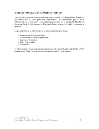 INSTRUCCIONES PARA UTILIZAR ESTE MÓDULO

Este módulo presenta diversas actividades instruccionales. El / la estudiante deberá leer
las instrucciones de cada parte con detenimiento. Se recomienda que se lea la
información por lo menos dos veces: en la primera lectura el / la estudiante obtendrá una
ligera noción de la información; en la segunda lectura se conocerá mejor el tema que se
presenta.

La presentación de la información se ha hecho de la siguiente forma:

    o    Presentación de la información
    o    Señalamiento de puntos importantes
    o    Ejercicios de práctica
    o    Pre y post-pruebas
    o    Resúmenes

El / la estudiante contestará todas las preguntas del módulo (incluyendo la Pre y Post-
prueba) en un Cuaderno de contestaciones que se incluye con el mismo.




La ortografía del acento
Universidad de Puerto Rico: Centro de Competencias de la Comunicación             2
 