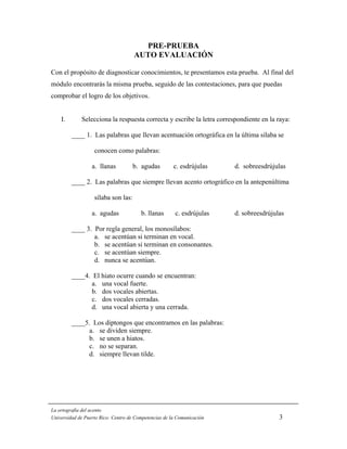PRE-PRUEBA
                                     AUTO EVALUACIÓN

Con el propósito de diagnosticar conocimientos, te presentamos esta prueba. Al final del
módulo encontrarás la misma prueba, seguido de las contestaciones, para que puedas
comprobar el logro de los objetivos.


    I.       Selecciona la respuesta correcta y escribe la letra correspondiente en la raya:

         ____ 1. Las palabras que llevan acentuación ortográfica en la última sílaba se

                   conocen como palabras:

                  a. llanas          b. agudas         c. esdrújulas    d. sobreesdrújulas

         ____ 2. Las palabras que siempre llevan acento ortográfico en la antepenúltima

                   sílaba son las:

                  a. agudas             b. llanas       c. esdrújulas   d. sobreesdrújulas

         ____ 3. Por regla general, los monosílabos:
                 a. se acentúan si terminan en vocal.
                 b. se acentúan si terminan en consonantes.
                 c. se acentúan siempre.
                 d. nunca se acentúan.

         ____4. El hiato ocurre cuando se encuentran:
                a. una vocal fuerte.
                b. dos vocales abiertas.
                c. dos vocales cerradas.
                d. una vocal abierta y una cerrada.

         ____5. Los diptongos que encontramos en las palabras:
              a. se dividen siempre.
              b. se unen a hiatos.
              c. no se separan.
              d. siempre llevan tilde.




La ortografía del acento
Universidad de Puerto Rico: Centro de Competencias de la Comunicación                   3
 