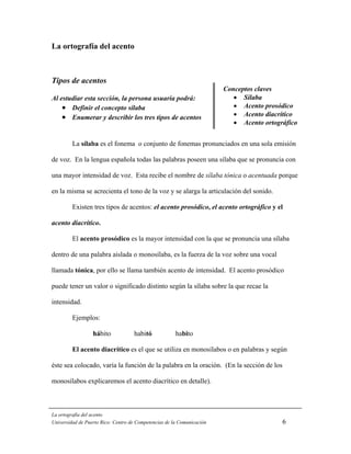 La ortografía del acento



Tipos de acentos
                                                                        Conceptos claves
Al estudiar esta sección, la persona usuaria podrá:                        • Sílaba
    • Definir el concepto sílaba                                           • Acento prosódico
    • Enumerar y describir los tres tipos de acentos                       • Acento diacrítico
                                                                           • Acento ortográfico


         La sílaba es el fonema o conjunto de fonemas pronunciados en una sola emisión

de voz. En la lengua española todas las palabras poseen una sílaba que se pronuncia con

una mayor intensidad de voz. Esta recibe el nombre de sílaba tónica o acentuada porque

en la misma se acrecienta el tono de la voz y se alarga la articulación del sonido.

         Existen tres tipos de acentos: el acento prosódico, el acento ortográfico y el

acento diacrítico.

         El acento prosódico es la mayor intensidad con la que se pronuncia una sílaba

dentro de una palabra aislada o monosílaba, es la fuerza de la voz sobre una vocal

llamada tónica, por ello se llama también acento de intensidad. El acento prosódico

puede tener un valor o significado distinto según la sílaba sobre la que recae la

intensidad.

         Ejemplos:

                  hábito            habitó             habito

         El acento diacrítico es el que se utiliza en monosílabos o en palabras y según

éste sea colocado, varía la función de la palabra en la oración. (En la sección de los

monosílabos explicaremos el acento diacrítico en detalle).



La ortografía del acento
Universidad de Puerto Rico: Centro de Competencias de la Comunicación                     6
 