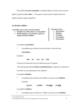Para señalar el acento ortográfico, el español emplea en ciertos casos el acento

gráfico, llamado también tilde( ' ). Este signo se coloca sobre la sílaba tónica de la

palabra según las reglas ortográficas.



La división silábica

Al estudiar esta sección, el usuario podrá:                             Conceptos claves
    • Identificar la sílaba tónica en cada palabra                         • Monosílabos
    • Dividir palabras correctamente según las                             • Bisílabos
       reglas de división silábica.                                        • Trisílabos
                                                                           • Tetrasílabos
                                                                           • Pentasílabos


         Las palabras monosílabas

         *        Las palabras que constan de una sola sílaba se conocen como

                  monosílabos.

         Ejemplos:

                           SOL       FE       SAL       DA      LOS

         La fuerza de entonación está en la sílaba única que la compone.

         (Por regla general no se acentúan ortográficamente, excepto por su función en

         la oración, la cual explicaremos más adelante.)

         Las palabras bisílabas

         *        Las palabras que constan de dos sílabas se conocen como bisílabas.

                  Ejemplos:

                           CA-MA              LI-BRO            CO-MER       SU-BIR

         Las palabras trisílabas

         *        Las palabras que se dividen en 3 sílabas se conocen como trisílabas.

La ortografía del acento
Universidad de Puerto Rico: Centro de Competencias de la Comunicación                       7
 