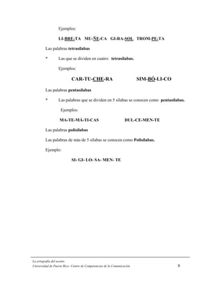 Ejemplos:

                  LI-BRE-TA MU-ÑE-CA GI-RA-SOL TROM-PE-TA

         Las palabras tetrasílabas

         *        Las que se dividen en cuatro: tetrasílabas.

                  Ejemplos:

                           CAR-TU-CHE-RA                                SIM-BÓ-LI-CO

         Las palabras pentasílabas

         *        Las palabras que se dividen en 5 sílabas se conocen como pentasílabas.

                   Ejemplos:

                   MA-TE-MÁ-TI-CAS                               DUL-CE-MEN-TE

         Las palabras polisílabas

         Las palabras de más de 5 sílabas se conocen como Polisílabas.

         Ejemplo:

                           SI- GI- LO- SA- MEN- TE




La ortografía del acento
Universidad de Puerto Rico: Centro de Competencias de la Comunicación                  8
 