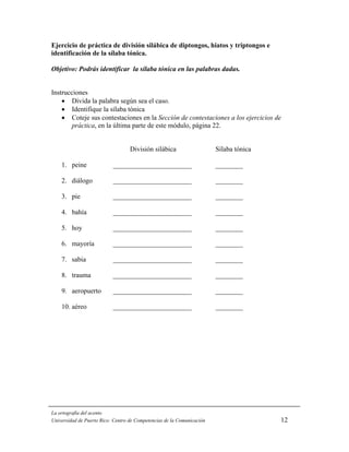 Ejercicio de práctica de división silábica de diptongos, hiatos y triptongos e
identificación de la sílaba tónica.

Objetivo: Podrás identificar la sílaba tónica en las palabras dadas.


Instrucciones
    • Divida la palabra según sea el caso.
    • Identifique la sílaba tónica
    • Coteje sus contestaciones en la Sección de contestaciones a los ejercicios de
       práctica, en la última parte de este módulo, página 22.


                                   División silábica                    Sílaba tónica

    1. peine               _______________________                      ________

    2. diálogo             _______________________                      ________

    3. pie                 _______________________                      ________

    4. bahía               _______________________                      ________

    5. hoy                 _______________________                      ________

    6. mayoría             _______________________                      ________

    7. sabia               _______________________                      ________

    8. trauma              _______________________                      ________

    9. aeropuerto          _______________________                      ________

    10. aéreo              _______________________                      ________




La ortografía del acento
Universidad de Puerto Rico: Centro de Competencias de la Comunicación                   12
 