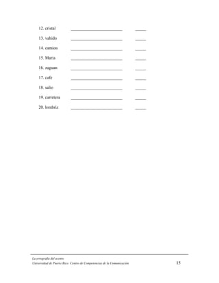12. cristal            ________________________                     _____

    13. vahido             ________________________                     _____

    14. camion             ________________________                     _____

    15. Maria              ________________________                     _____

    16. zaguan             ________________________                     _____

    17. cafe               ________________________                     _____

    18. salio              ________________________                     _____

    19. carretera          ________________________                     _____

    20. lombriz            ________________________                     _____




La ortografía del acento
Universidad de Puerto Rico: Centro de Competencias de la Comunicación           15
 