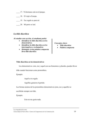 ____ 17. Tú hermano está en el parque.

    ____ 18. El viajó a Europa.

    ____ 19. Ese regalo es para mí

    ____ 20. Mí perro es leal.




La tilde diacrítica

Al estudiar esta sección, el estudiante podrá:
       • Identificar la tilde diacrítica en los
           demostrativos.                                               Conceptos claves
       • Identificar la tilde diacrítica en los                            • Tilde diacrítica
           interrogativos y exclamativos                                   • Palabra compuesta
       • Distinguir si una palabra compuesta
           lleva tilde diacrítica




    Tilde diacrítica en los demostrativos

         Los demostrativos: este, ese y aquel con sus femeninos y plurales, pueden llevar

    tilde cuando funcionan como pronombres.

    Ejemplo:

                  Aquél es tu regalo.

                  Aquéllas ganaron el partido.

    Las formas neutras de los pronombres demostrativos (esto, eso y aquello) se

    escribirán siempre sin tilde.

    Ejemplo:

                  Esto no me gusta nada.




La ortografía del acento
Universidad de Puerto Rico: Centro de Competencias de la Comunicación                        19
 