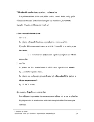 Tilde diacrítica en los interrogativos y exclamativos

         Las palabras adónde, cómo, cuál, cuán, cuándo, cuánto, dónde, qué y quién

    cuando son utilizadas en función interrogativa o exclamativa, llevan tilde.

    Ejemplo: ¡Cuántos problemas por resolver!



    Otros casos de tilde diacrítica:

    1. solo/sólo

         La palabra solo puede funcionar como adjetivo o como adverbio.

         Ejemplo: Sólo comeremos frutas. ( adverbio) . Lleva tilde si se sustituye por

         solamente.

                       El se encuentra solo. (adjetivo) el significado implica que está sin

         compañía.

    2. aun/aún

         La palabra aún lleva acento cuando se utiliza con el significado de todavía.

         Ej. Aún no ha llegado del cine.

         La palabra aun no lleva acento cuando equivale a hasta, también, incluso o

         siquiera con negación).

         Ej. Ni aun él lo sabía.



    Acentuación de palabras compuestas

         Las palabras compuestas actúan como una sola palabra, por lo que le aplica las

         reglas generales de acentuación, sólo con la independencia de cada uno por

         separado.


La ortografía del acento
Universidad de Puerto Rico: Centro de Competencias de la Comunicación                     20
 