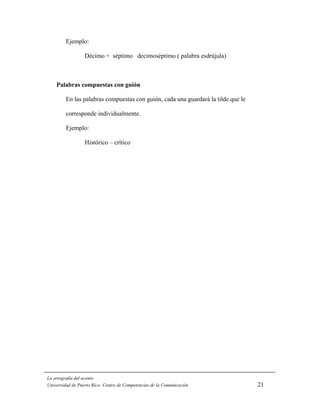 Ejemplo:

                  Décimo + séptimo decimoséptimo ( palabra esdrújula)



    Palabras compuestas con guión

         En las palabras compuestas con guión, cada una guardará la tilde que le

         corresponde individualmente.

         Ejemplo:

                  Histórico – crítico




La ortografía del acento
Universidad de Puerto Rico: Centro de Competencias de la Comunicación              21
 