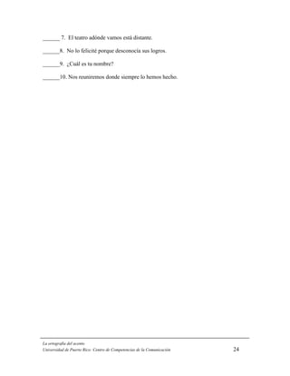 ______ 7. El teatro adónde vamos está distante.

______8. No lo felicité porque desconocía sus logros.

______9. ¿Cuál es tu nombre?

______10. Nos reuniremos donde siempre lo hemos hecho.




La ortografía del acento
Universidad de Puerto Rico: Centro de Competencias de la Comunicación   24
 