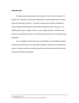 Introducción

         La lengua es parte esencial para la comunicación entre los seres humanos. El

dominio del vernáculo es un elemento indispensable y de gran significación en nuestro

desarrollo individual y colectivo. El español, con trescientos millones de hablantes,

ocupa un lugar privilegiado entre las principales lenguas del mundo. Así pues, el / la

hablante debe conocer, estudiar, cultivar y amar su lengua materna. El dominio de la

misma le será sumamente valioso en su desarrollo como persona y en su ejecución como

profesional.

         Es una realidad en nuestros días, que el estudiantado y la comunidad en general,

muestran serias deficiencias en la ortografía del español, sobretodo en la ortografía del

acento. De ahí que surja la necesidad de desarrollar un módulo instruccional sobre este

tema para el beneficio de todos(as).




La ortografía del acento
Universidad de Puerto Rico: Centro de Competencias de la Comunicación


                                                                                         i
 