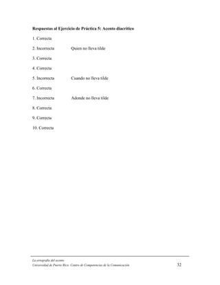 Respuestas al Ejercicio de Práctica 5: Acento diacrítico

1. Correcta

2. Incorrecta              Quien no lleva tilde

3. Correcta

4. Correcta

5. Incorrecta              Cuando no lleva tilde

6. Correcta

7. Incorrecta              Adonde no lleva tilde

8. Correcta

9. Correcta

10. Correcta




La ortografía del acento
Universidad de Puerto Rico: Centro de Competencias de la Comunicación   32
 