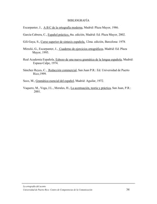 BIBLIOGRAFÍA

Escarpanter, J., A B C de la ortografía moderna, Madrid: Plaza Mayor, 1986.

García Cabrera, C., Español práctico, 4ta. edición, Madrid: Ed. Plaza Mayor, 2002.

Gili Gaya, S., Curso superior de sintaxis española, 12ma. edición, Barcelona: 1978.

Mirecki, G., Escarpanter, J., Cuaderno de ejercicios ortográficos, Madrid: Ed. Plaza
      Mayor, 1995.

Real Academia Española, Esbozo de una nueva gramática de la lengua española, Madrid:
       Espasa-Calpe, 1974.

Sánchez Reyes, C., Redacción commercial, San Juan P.R.: Ed. Universidad de Puerto
       Rico,1999.

Seco, M., Gramática esencial del español, Madrid: Aguilar, 1972.

Vaquero, M., Vega, J.L., Morales, H., La acentuación, teoría y práctica, San Juan, P.R.:
       2001.




La ortografía del acento
Universidad de Puerto Rico: Centro de Competencias de la Comunicación                 34
 