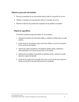 Objetivos generales del módulo:

    1. Proveer al estudiante de un conocimiento básico sobre la ortografía del acento.

    2. Afianzar y enriquecer el conocimiento sobre la ortografía del acento.

    3. Dominar la destreza de acentuación ortográfica de las palabras en español.



    Objetivos específicos:
         Al finalizar la primera etapa del módulo, el / la estudiante:

         1. dominará la destreza de la división silábica y señalará la sílaba tónica en cada
            palabra.

         2. podrá enumerar las palabras según su división silábica a través de la práctica
            de los ejercicios del módulo.

         3. aplicará las reglas ortográficas a las palabras agudas, llanas, esdrújulas y
            sobreesdrújulas en los ejercicios provistos en el módulo.

         4. diferenciará las palabras monosílabas en distintos textos y aplicará el acento
            diacrítico según corresponda.

         5. practicará las reglas de la ortografía del acento a través de diversos ejercicios
            donde encontrará las distintas aplicaciones ya estudiadas.




La ortografía del acento
Universidad de Puerto Rico: Centro de Competencias de la Comunicación                      1
 
