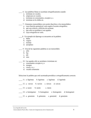____ 6. Las palabras llanas se acentúan ortográficamente cuando:
               a. terminan en vocales.
               b. empiezan en vocales.
               c. terminan en consonantes, excepto n, s.
               d. terminan en la sílaba on.

         ____ 7. Llamamos monosílabos con acento diacrítico a los monosílabos:
               a. cuya función gramatical varía según el acento ortográfico.
               b. que son críticos y difíciles de acentuar.
               c. que sólo se acentúan si son agudos.
               d. cuya ortografía no varía.

         ____8. Un ejemplo de diptongo se encuentra en la palabra:
              a. bahía
              b. viajero
              c. insinúa
              d. aeroplano

         ____ 9. Una de las siguientes palabras es un monosílabo:
               a. sólo
               b. fue
               c. ahí
               d. sino

         ____ 10.    Las agudas sólo se acentúan si terminan en:
               a.    consonantes excepto n y s
               b.    siempre
               c.    vocal y n, s
               d.    vocales solamente


         Seleccione la palabra que esté acentuada prosódica u ortográficamente correcta:

         ____ 11. a. lágrimas          b. lagrimas       c. lagrímas         d. lagrimás

         ____ 12. a. vaiven          b. vaivén       c. váiven          d. vaíven

         ____ 13. a. razon          b. razón           c. rázon

         ____ 14. a. homógeneo             b. homogéneo           c. homogenéo        d. homogeneó

         ____ 15. a. grasiento          b. grásiento       c. grasientó        d. grasíento




La ortografía del acento
Universidad de Puerto Rico: Centro de Competencias de la Comunicación                           4
 