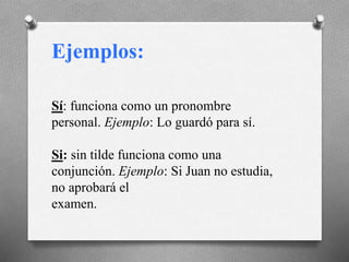 Ejemplos:
Sí: funciona como un pronombre
personal. Ejemplo: Lo guardó para sí.
Si: sin tilde funciona como una
conjunción. Ejemplo: Si Juan no estudia,
no aprobará el
examen.
 