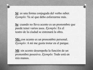 Sé: es una forma conjugada del verbo saber.
Ejemplo: Ya sé que debo esforzarme más.
Se: cuando no lleva acento es un pronombre que
puede tener varios usos. Ejemplo: En el
teatro de la ciudad se estrenará la obra.
Mí: con acento es un pronombre personal.
Ejemplo: A mí me gusta trotar en el parque.
Mi: sin acento desempeña la función de un
pronombre posesivo. Ejemplo: Todo está en
mis manos.
 