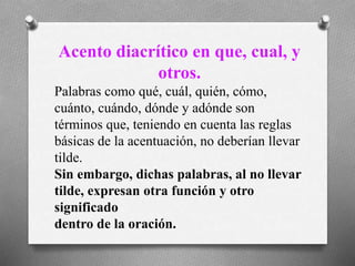 Acento diacrítico en que, cual, y
otros.
Palabras como qué, cuál, quién, cómo,
cuánto, cuándo, dónde y adónde son
términos que, teniendo en cuenta las reglas
básicas de la acentuación, no deberían llevar
tilde.
Sin embargo, dichas palabras, al no llevar
tilde, expresan otra función y otro
significado
dentro de la oración.
 